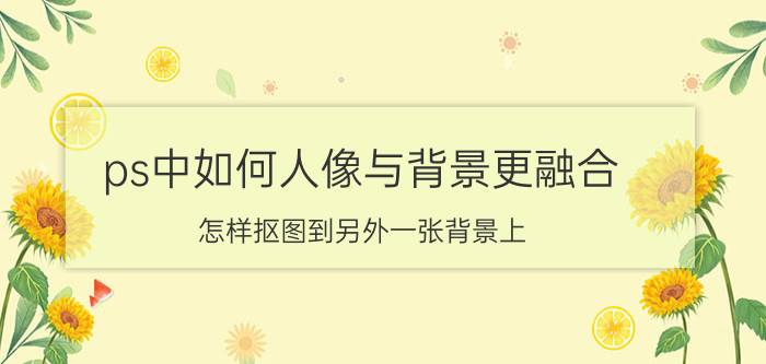 ps中如何人像与背景更融合 怎样抠图到另外一张背景上？